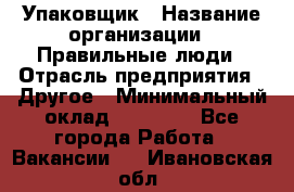 Упаковщик › Название организации ­ Правильные люди › Отрасль предприятия ­ Другое › Минимальный оклад ­ 25 000 - Все города Работа » Вакансии   . Ивановская обл.